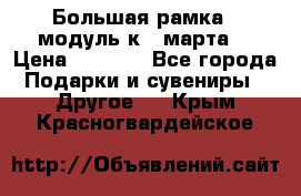 Большая рамка - модуль к 8 марта! › Цена ­ 1 700 - Все города Подарки и сувениры » Другое   . Крым,Красногвардейское